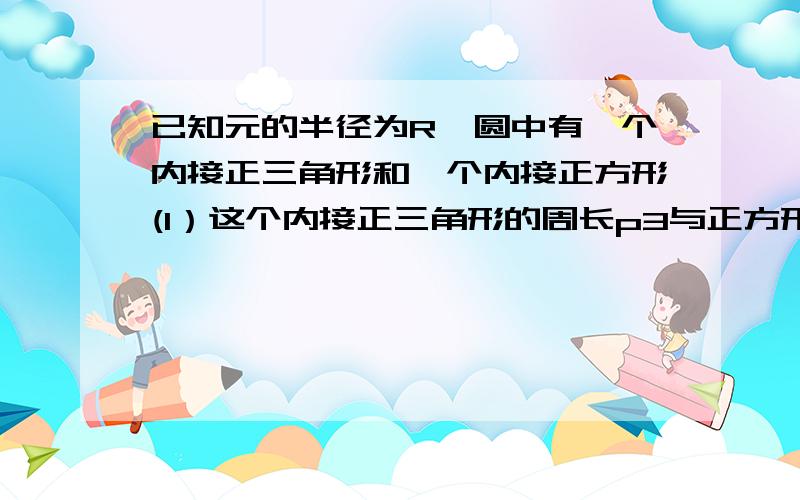 已知元的半径为R,圆中有一个内接正三角形和一个内接正方形(1）这个内接正三角形的周长p3与正方形的周长p4(2)这个内接正三角形的面积s3与正方形的面积s43,4为下标；要有过程,