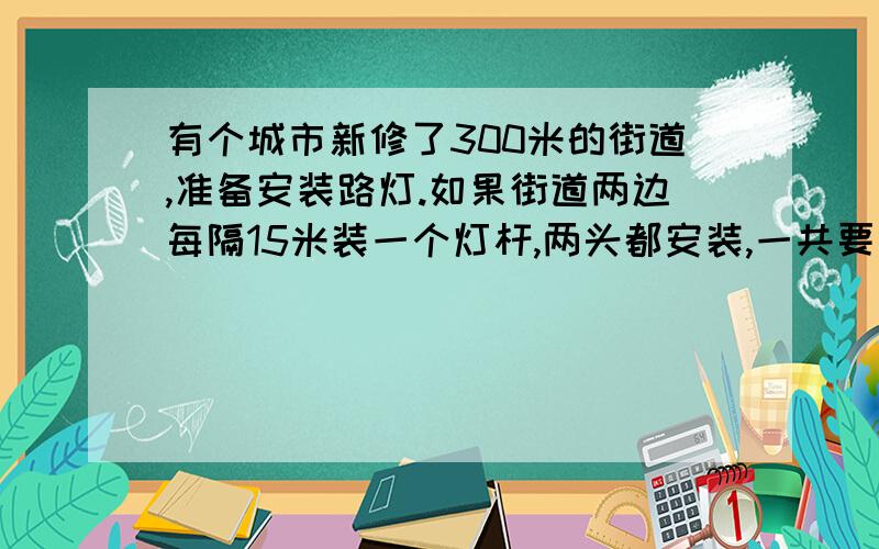 有个城市新修了300米的街道,准备安装路灯.如果街道两边每隔15米装一个灯杆,两头都安装,一共要安装多少个?如果每隔12米装一个灯杆,两头都要装,这样要增加多少哥灯杆?