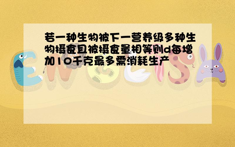 若一种生物被下一营养级多种生物摄食且被摄食量相等则d每增加10千克最多需消耗生产