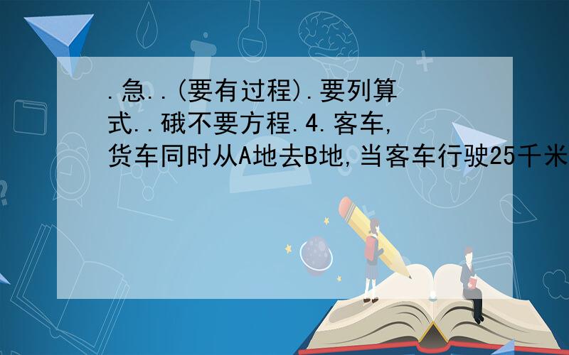 .急..(要有过程).要列算式..硪不要方程.4.客车,货车同时从A地去B地,当客车行驶25千米时,货车行驶这两地的1/5,当货车行完这段路时,客车还差1/3未行完 .问这段路长多少千米?