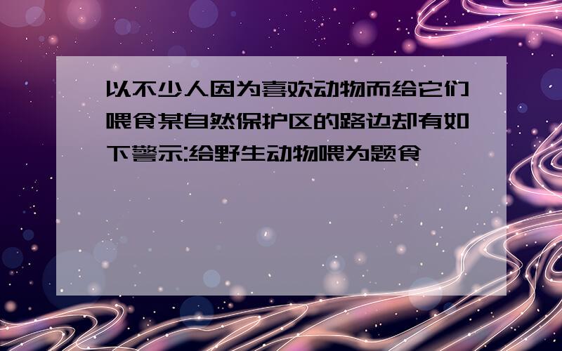 以不少人因为喜欢动物而给它们喂食某自然保护区的路边却有如下警示:给野生动物喂为题食