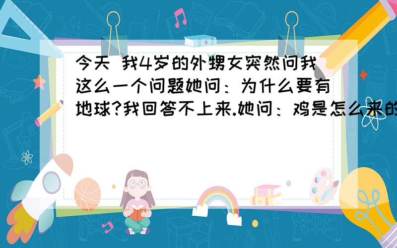 今天 我4岁的外甥女突然问我这么一个问题她问：为什么要有地球?我回答不上来.她问：鸡是怎么来的?我答：鸡是由蛋乎出来的,她问：那蛋是怎么来的?我答：蛋是鸡生出来的.她哦了一声,刚