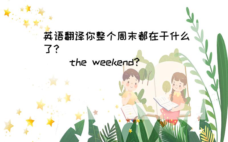英语翻译你整个周末都在干什么了?（ ）（ ）（ ）（ ）（ ）the weekend?