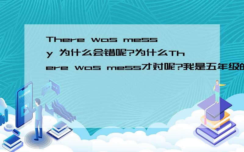 There was messy 为什么会错呢?为什么There was mess才对呢?我是五年级的学生.我懵懵懂懂的,是不是像what a mess 一样?（多么凌乱 ）急