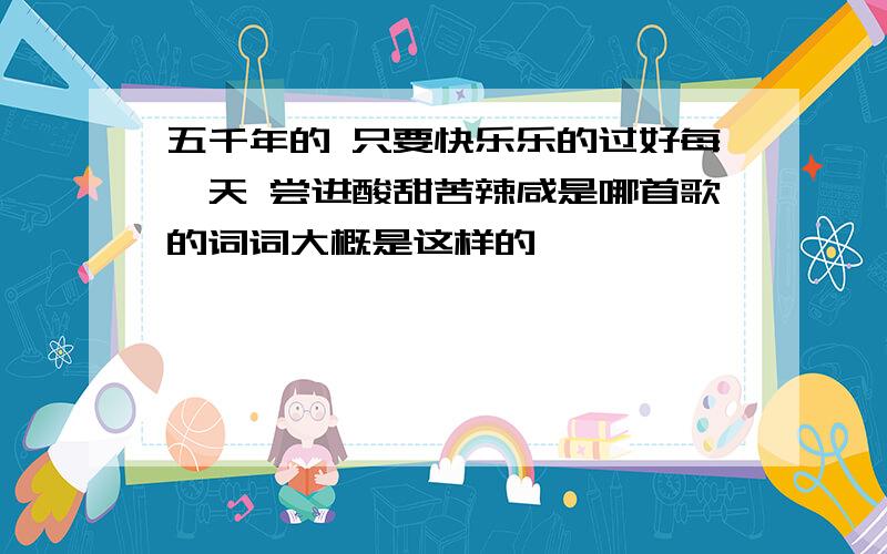 五千年的 只要快乐乐的过好每一天 尝进酸甜苦辣咸是哪首歌的词词大概是这样的