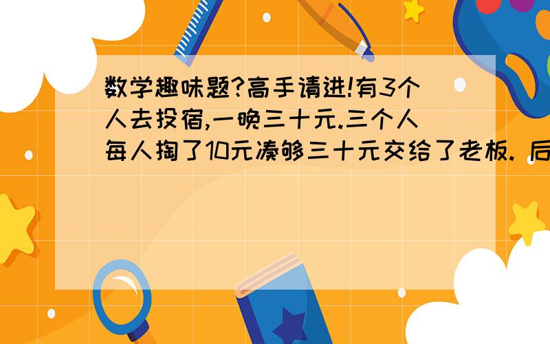 数学趣味题?高手请进!有3个人去投宿,一晚三十元.三个人每人掏了10元凑够三十元交给了老板. 后来老板说今天优惠只要25元就够了,拿出5元命令服务生退还给他们, 服务生偷偷藏起了2元, 然后,