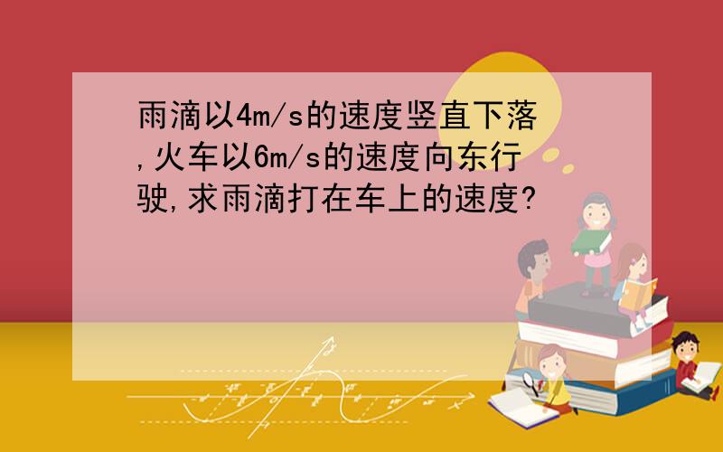 雨滴以4m/s的速度竖直下落,火车以6m/s的速度向东行驶,求雨滴打在车上的速度?