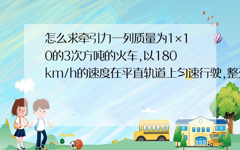 怎么求牵引力一列质量为1×10的3次方吨的火车,以180km/h的速度在平直轨道上匀速行驶,整列火车受到的阻力是9×10的3次方N（1）火车的牵引力多大?(2)火车行驶1mim时间内,重力做了多少功?机车牵