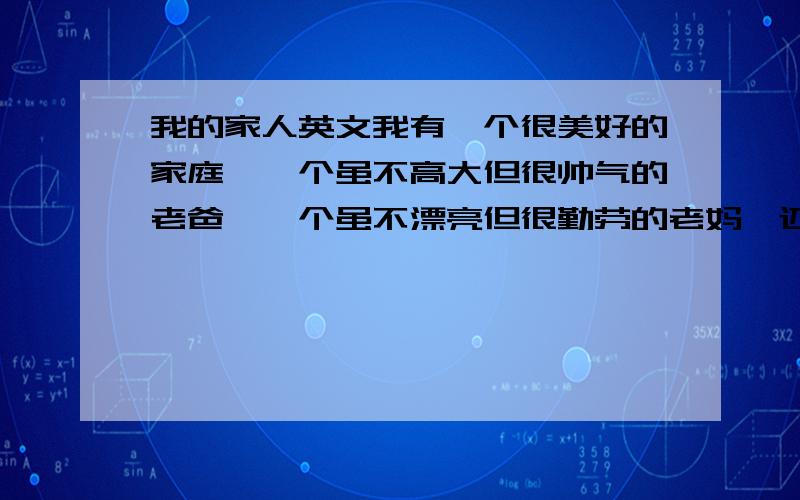 我的家人英文我有一个很美好的家庭,一个虽不高大但很帅气的老爸,一个虽不漂亮但很勤劳的老妈,还有一个虽不听话大很可爱的老弟,还有一个虽不精彩但很实在的我!怎么看这都是幸福的一