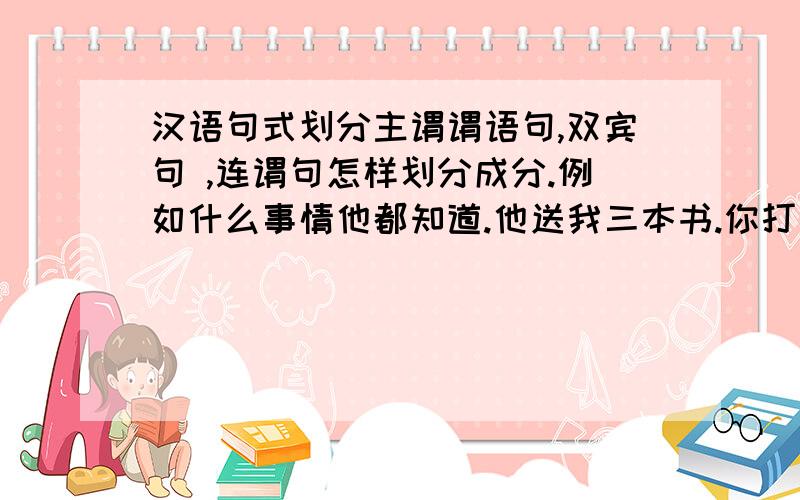 汉语句式划分主谓谓语句,双宾句 ,连谓句怎样划分成分.例如什么事情他都知道.他送我三本书.你打开电脑玩游戏.