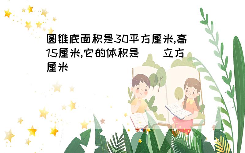 圆锥底面积是30平方厘米,高15厘米,它的体积是（）立方厘米