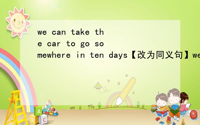 we can take the car to go somewhere in ten days【改为同义句】we ____ ____ ____ ____ go somewhere taking the car in ten days.