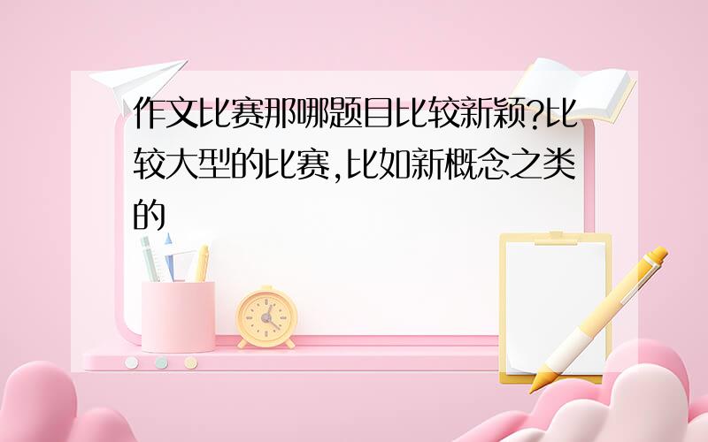 作文比赛那哪题目比较新颖?比较大型的比赛,比如新概念之类的