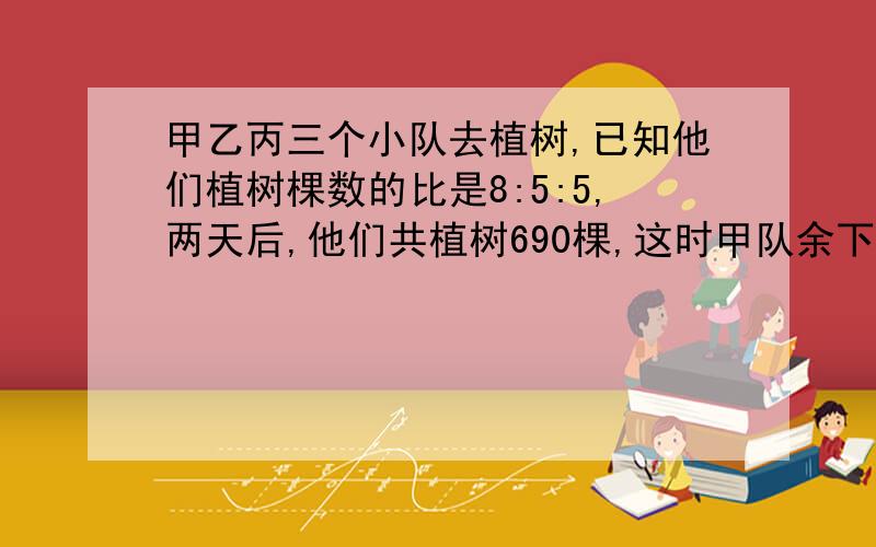 甲乙丙三个小队去植树,已知他们植树棵数的比是8:5:5,两天后,他们共植树690棵,这时甲队余下100棵,乙队余下60棵,丙队余下自己任务的五分之一,三个小队共要植树多少棵