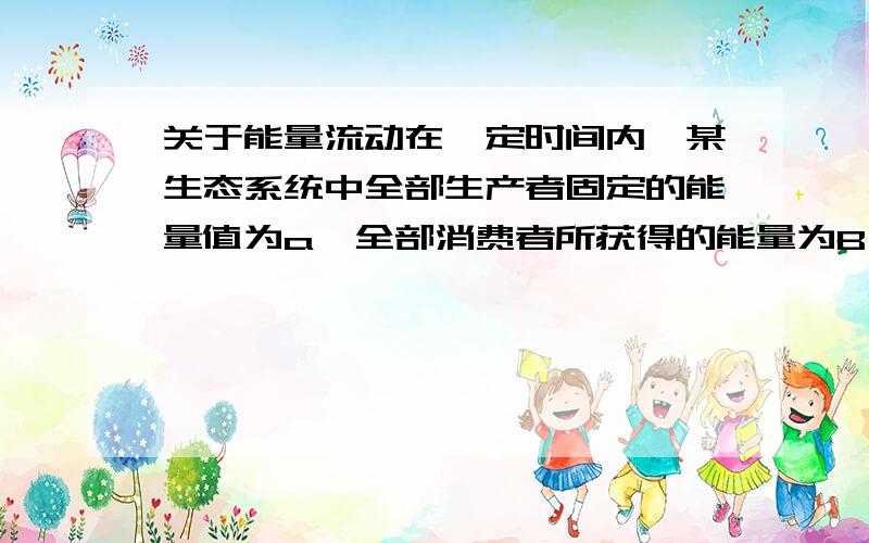 关于能量流动在一定时间内,某生态系统中全部生产者固定的能量值为a,全部消费者所获得的能量为B,全部分解者所获得的能量值为才,则A B C 之间关系是：