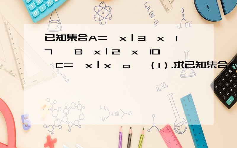 已知集合A＝｛x｜3≤x＜17｝,B｛x｜2＜x＜10｝,C＝｛x｜x＜a｝ （1）.求已知集合A＝｛x｜3≤x＜17｝,B｛x｜2＜x＜10｝,C＝｛x｜x＜a｝ （1）.求A∩B,A∪B；（2）.如果A含于C,求实数a的取值范围.