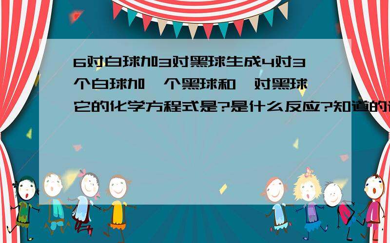 6对白球加3对黑球生成4对3个白球加一个黑球和一对黑球,它的化学方程式是?是什么反应?知道的请快点回答！！！！！