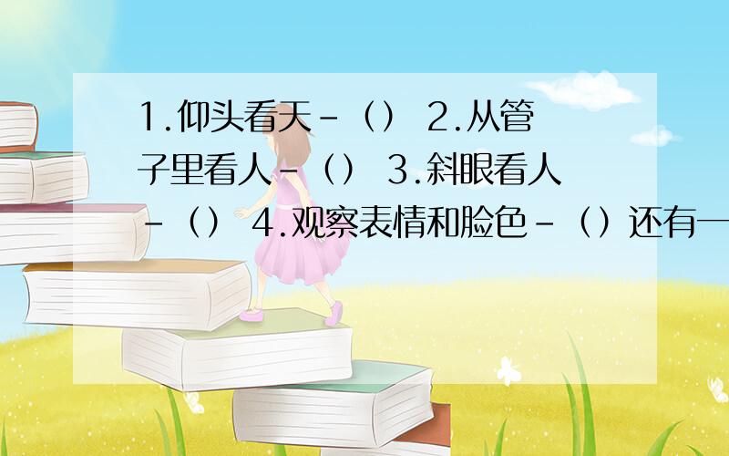 1.仰头看天－（） 2.从管子里看人－（） 3.斜眼看人－（） 4.观察表情和脸色－（）还有一个察颜观色呢，不能重复