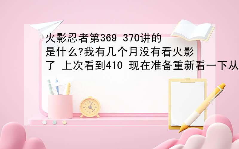 火影忍者第369 370讲的是什么?我有几个月没有看火影了 上次看到410 现在准备重新看一下从自来也被杀到后面 中间跳了一下 觉得369没看过啊...369 370是什么啊...还有 麻烦各位大大帮我整理一