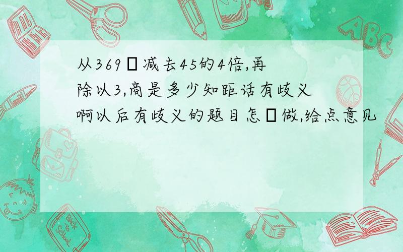 从369裏减去45的4倍,再除以3,商是多少知距话有歧义啊以后有歧义的题目怎麼做,给点意见