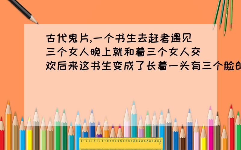 古代鬼片,一个书生去赶考遇见三个女人晚上就和着三个女人交欢后来这书生变成了长着一头有三个脸的怪物