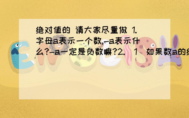 绝对值的 请大家尽量做 1.字母a表示一个数,-a表示什么?-a一定是负数嘛?2.（1）如果数a的绝对值等于a,那么a可能是正数吗?可能是0吗?可能是负数吗?（2）如果数a的绝对值大于a,那么a可能是正数