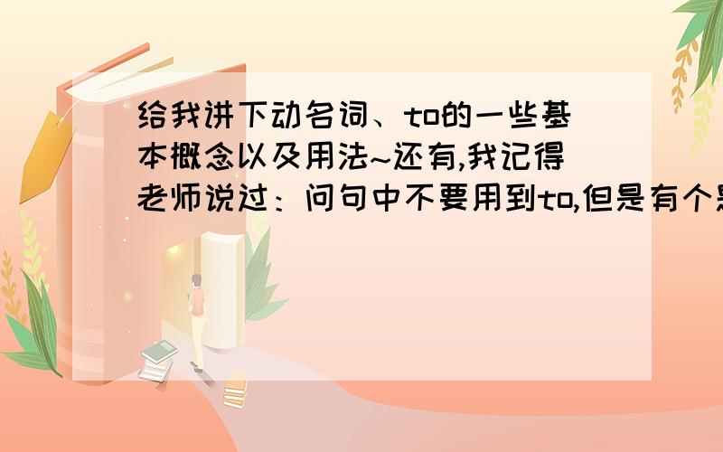 给我讲下动名词、to的一些基本概念以及用法~还有,我记得老师说过：问句中不要用到to,但是有个题：1.下个星期一你打算去干嘛?我想去打篮球.What ---- ---- ---- ----- next week?（这个题如果加上to