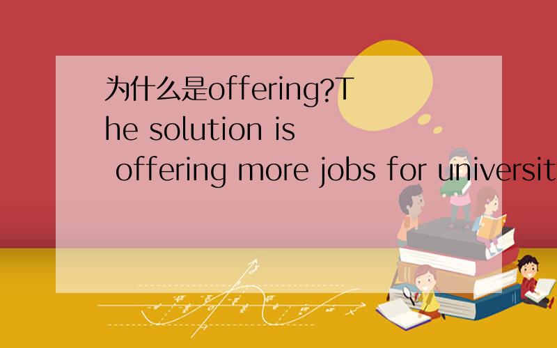 为什么是offering?The solution is offering more jobs for university graduates.这句话当中为什么用offering,而不用to offer