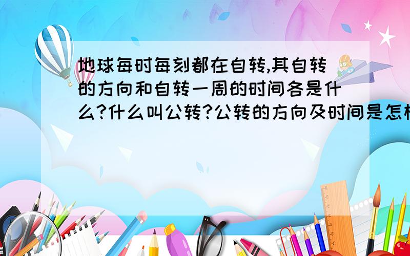 地球每时每刻都在自转,其自转的方向和自转一周的时间各是什么?什么叫公转?公转的方向及时间是怎样的?