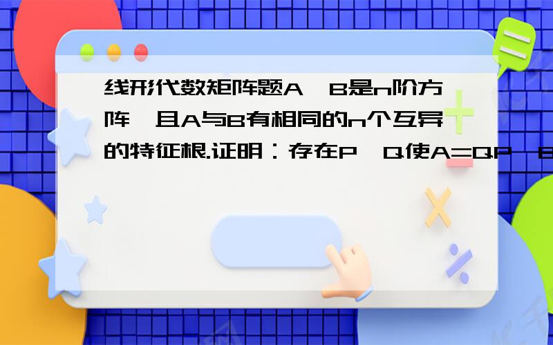 线形代数矩阵题A,B是n阶方阵,且A与B有相同的n个互异的特征根.证明：存在P,Q使A=QP,B=PQ,其中P,Q中有一个是可逆的.