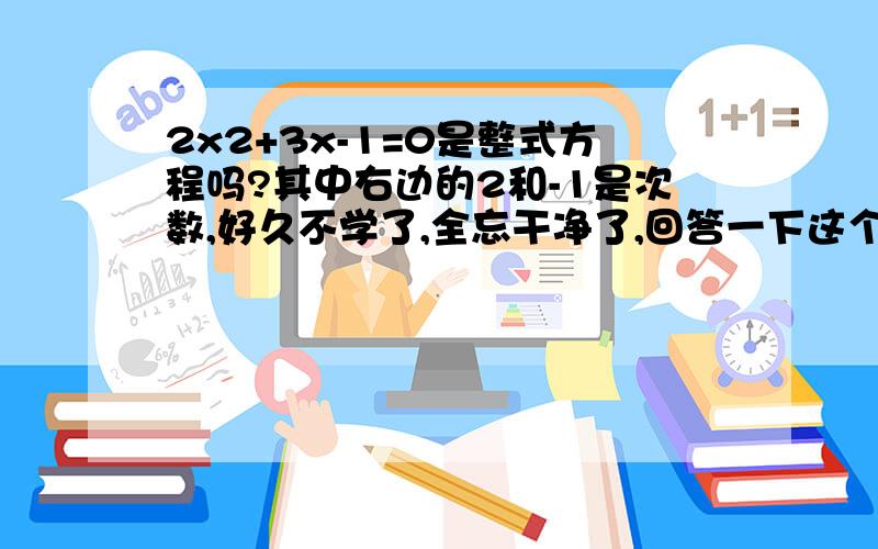 2x2+3x-1=0是整式方程吗?其中右边的2和-1是次数,好久不学了,全忘干净了,回答一下这个简单的问题还给分哦!还要回答一下为什么，不太网上摘的太长的，自己总结的最好书上说不是的，解释一