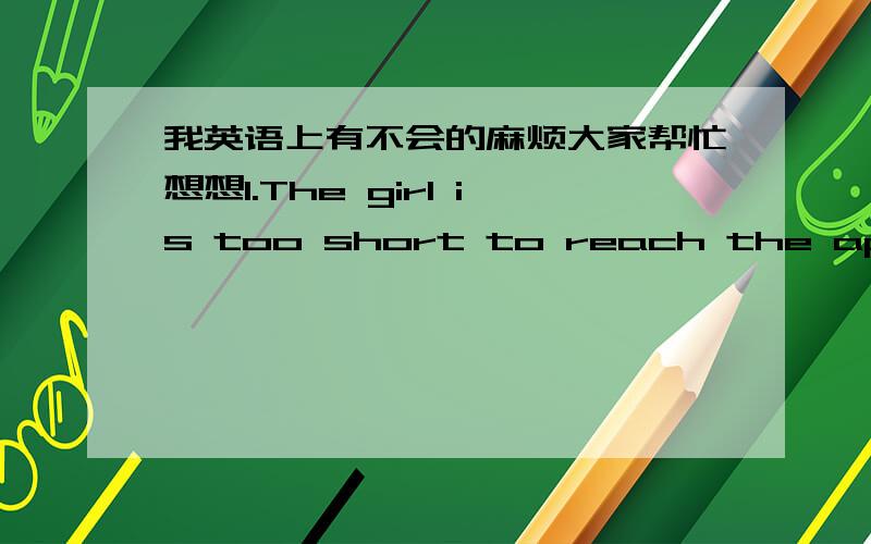 我英语上有不会的麻烦大家帮忙想想1.The girl is too short to reach the apple on the desk.(同义句转换)The girl is so____that ____ ____ ____the apple on the desk.The girl isn't ____ ____ ____ ____the apple on the desk.2.How do you li