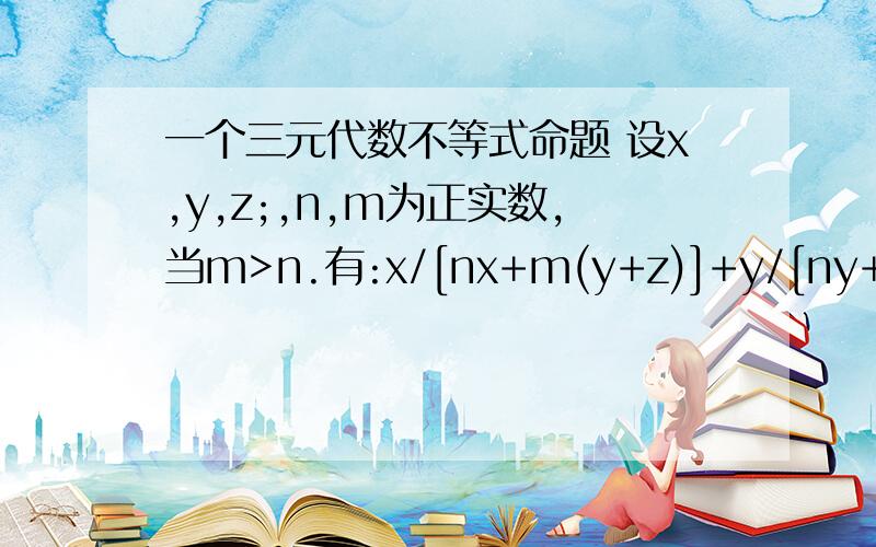 一个三元代数不等式命题 设x,y,z;,n,m为正实数,当m>n.有:x/[nx+m(y+z)]+y/[ny+m(z+x)]+z/[nz+m(x+y)]>=3/(n+2m) 当m=n时恒等成立,当m