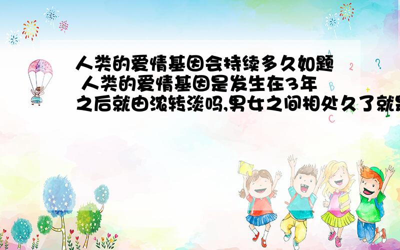 人类的爱情基因会持续多久如题 人类的爱情基因是发生在3年之后就由浓转淡吗,男女之间相处久了就是感情,就不是爱情了,