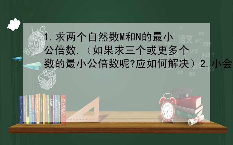 1.求两个自然数M和N的最小公倍数.（如果求三个或更多个数的最小公倍数呢?应如何解决）2.小会议室里有几条相同的长凳,有若干人参加开会.如果每条凳子坐6人,结果有一条凳子只坐有3人;如