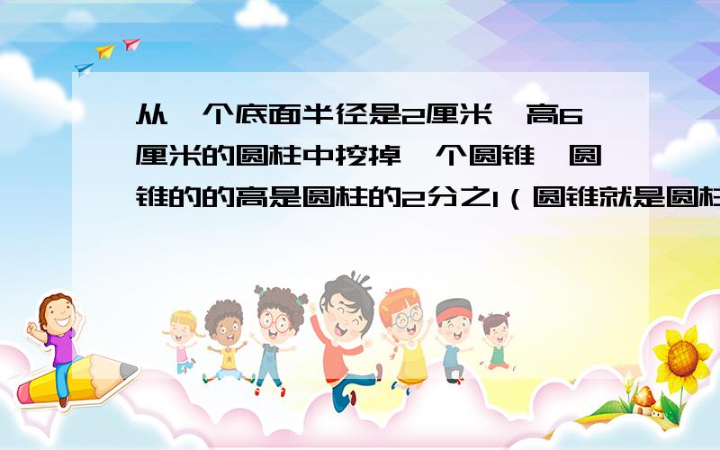 从一个底面半径是2厘米,高6厘米的圆柱中挖掉一个圆锥,圆锥的的高是圆柱的2分之1（圆锥就是圆柱的一半）剩下的部分体积是多少?