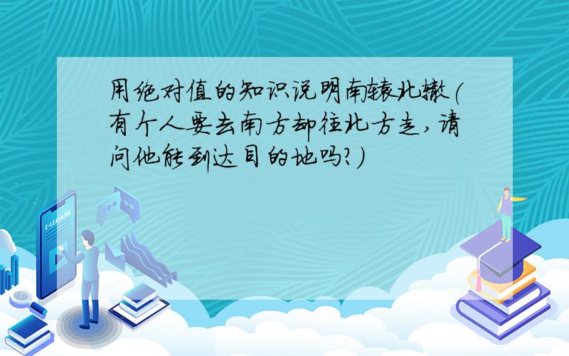 用绝对值的知识说明南辕北辙(有个人要去南方却往北方走,请问他能到达目的地吗?)