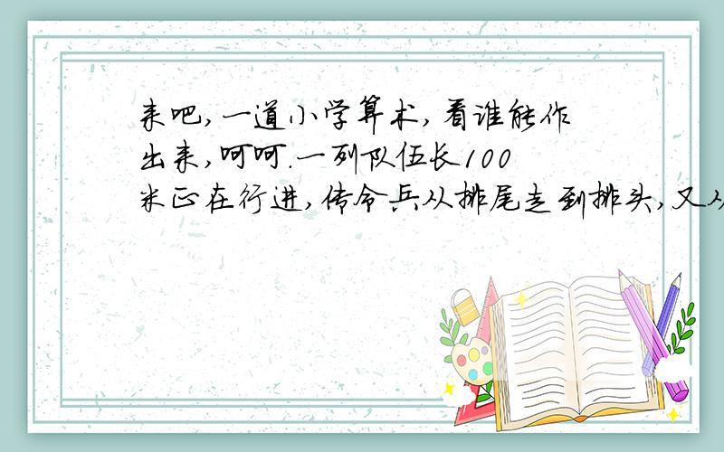 来吧,一道小学算术,看谁能作出来,呵呵.一列队伍长100米正在行进,传令兵从排尾走到排头,又从排头走到排尾,这列队伍正好前进了100米,已知队伍的速度和传令兵的速度保持不变!问传令兵走了