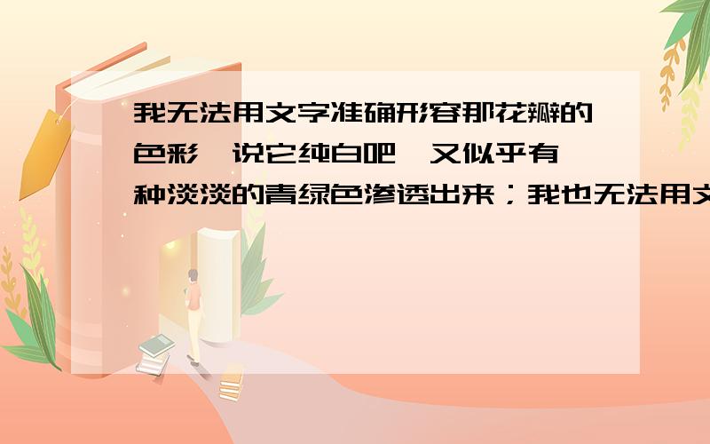 我无法用文字准确形容那花瓣的色彩,说它纯白吧,又似乎有一种淡淡的青绿色渗透出来；我也无法用文字准确形容那花瓣的质感,说它玉琢冰雕吧,它又显得那样柔韧而有弹性.  造句.快急!~~~~~~~