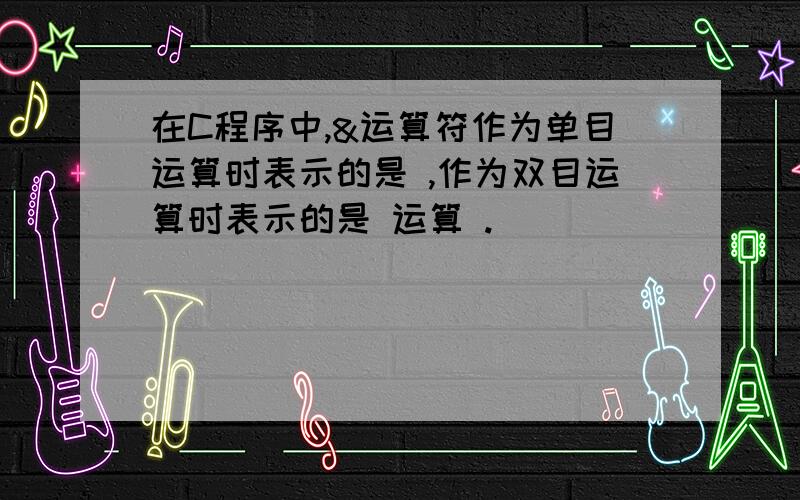 在C程序中,&运算符作为单目运算时表示的是 ,作为双目运算时表示的是 运算 .