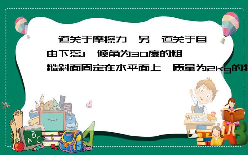 一道关于摩擦力,另一道关于自由下落.1、倾角为30度的粗糙斜面固定在水平面上,质量为2kg的物体在沿斜面向上、大小为15N的拉力F作用下处于静止状态,g=10m/s²,求：① 物体受到的摩擦力大