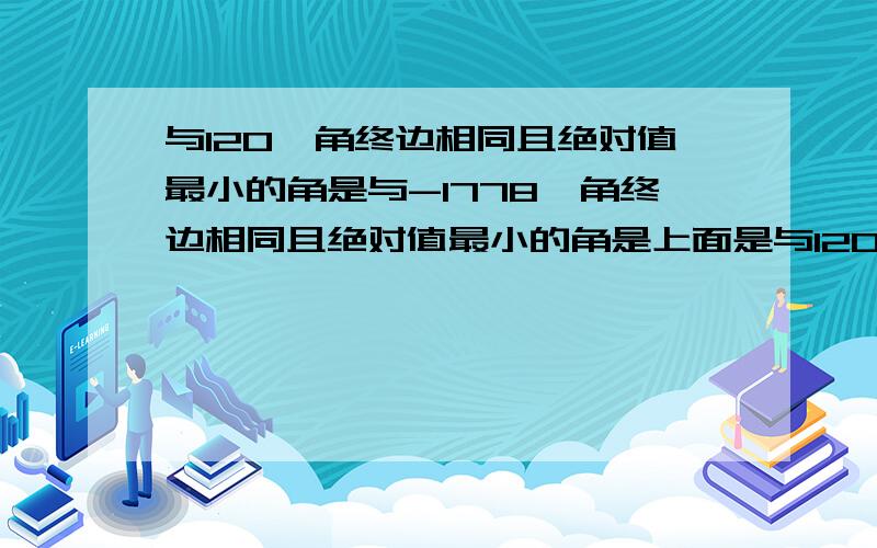 与120°角终边相同且绝对值最小的角是与-1778°角终边相同且绝对值最小的角是上面是与120°角终边相同的角的集合是