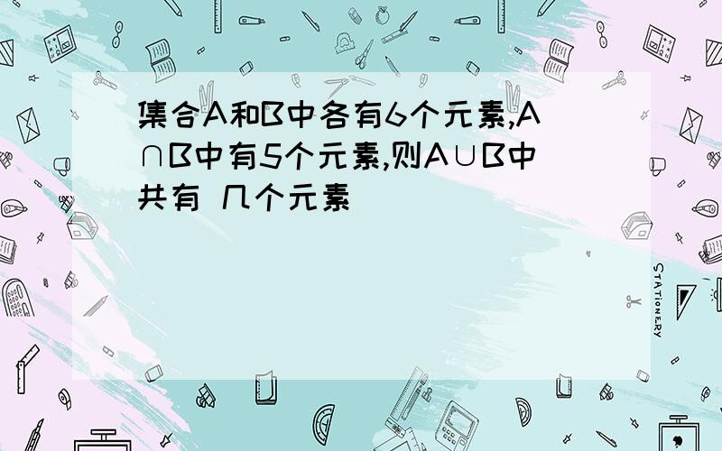 集合A和B中各有6个元素,A∩B中有5个元素,则A∪B中共有 几个元素