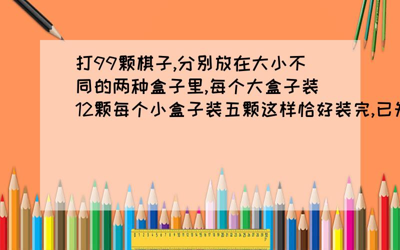 打99颗棋子,分别放在大小不同的两种盒子里,每个大盒子装12颗每个小盒子装五颗这样恰好装完,已知两种盒子的总数大于十,那么大盒子有几个小盒子有几个?