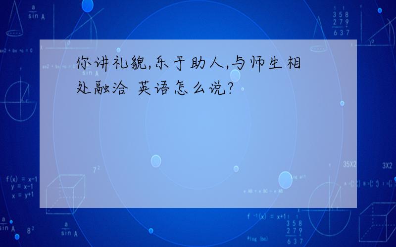 你讲礼貌,乐于助人,与师生相处融洽 英语怎么说?