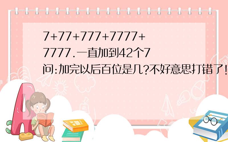 7+77+777+7777+7777.一直加到42个7 问:加完以后百位是几?不好意思打错了！应该是7+77+777+7777+77777......一直加到42个7