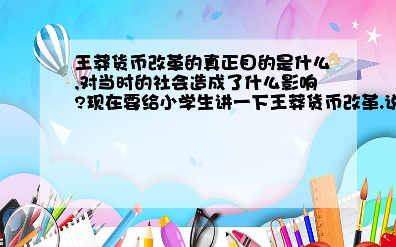 王莽货币改革的真正目的是什么,对当时的社会造成了什么影响?现在要给小学生讲一下王莽货币改革.说他利用货币改革来聚敛财富,到底从经济学角度怎么理解这个问题?王莽发行新的货币之