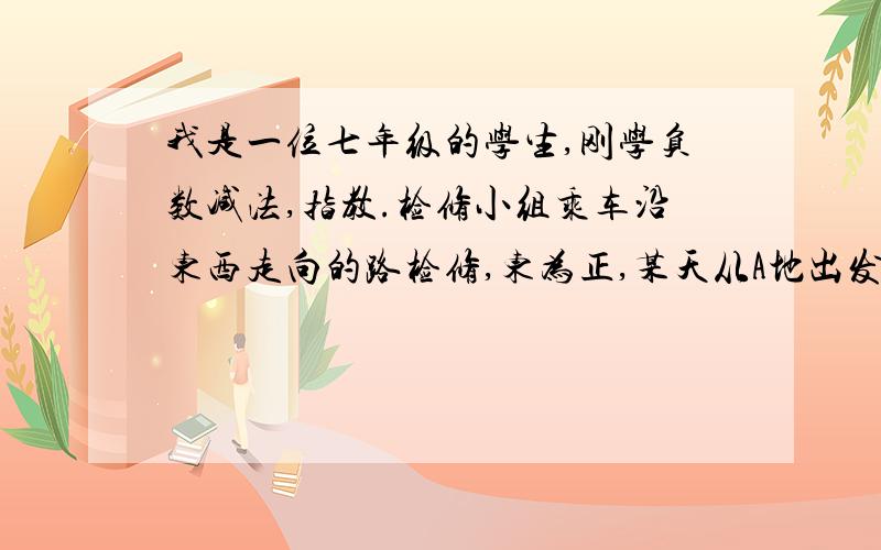 我是一位七年级的学生,刚学负数减法,指教.检修小组乘车沿东西走向的路检修,东为正,某天从A地出发到收工行走记录：15 ,-2,5,-1,10,-3,-2,12,4,-5,6求：收工时检修队在A点的哪一边 距A点多远?我不