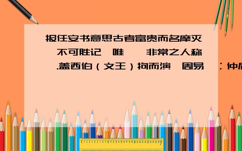 报任安书意思古者富贵而名摩灭,不可胜记,唯倜傥非常之人称焉.盖西伯（文王）拘而演《周易》；仲尼厄而作《春秋》；屈原放逐,乃赋《离骚》；左丘失明,厥有《国语》；孙子膑脚,《兵法