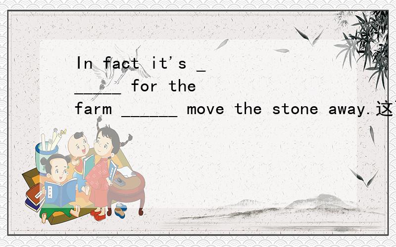 In fact it's ______ for the farm ______ move the stone away.这两个空怎么填?An old farmer breaks some plowshares,because there is a big rock in his field for many years.One day,he breaks another plowshare.He is very unhappy.So he wants to move